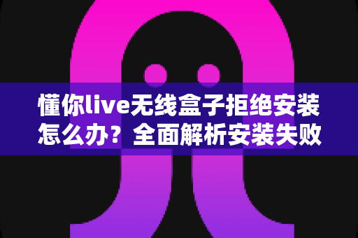 懂你live无线盒子拒绝安装怎么办?全面解析安装失败原因与高效解决方法 懂你live无线盒子拒绝安装怎么办?全面解析安装失败原因与高效解决方法