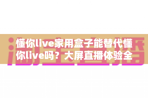 懂你live家用盒子能替代懂你live吗?大屏直播体验全解析与选购指南 懂你live家用盒子能替代懂你live吗?大屏直播体验全解析与选购指南
