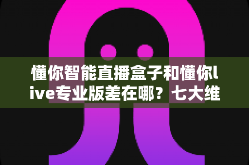 懂你智能直播盒子和懂你live专业版差在哪?七大维度深度对比,一篇帮你选对直播工具 懂你智能直播盒子和懂你live专业版差在哪?七大维度深度对比,一篇帮你选对直播工具