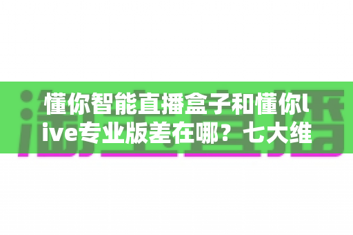 懂你智能直播盒子和懂你live专业版差在哪？七大维度深度对比，一篇帮你选对直播工具