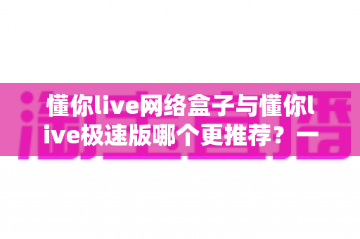 懂你live网络盒子与懂你live极速版哪个更推荐?一篇讲透差异的深度对比指南 懂你live网络盒子与懂你live极速版哪个更推荐?一篇讲透差异的深度对比指南
