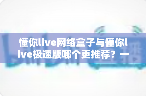 懂你live网络盒子与懂你live极速版哪个更推荐?一篇讲透差异的深度对比指南 懂你live网络盒子与懂你live极速版哪个更推荐?一篇讲透差异的深度对比指南