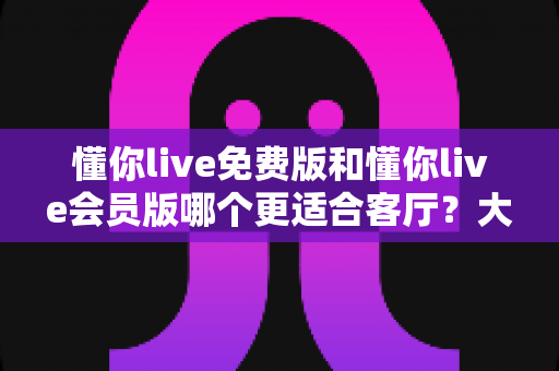 懂你live免费版和懂你live会员版哪个更适合客厅？大屏观影体验深度对比与家庭选购全攻略