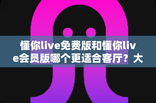 懂你live免费版和懂你live会员版哪个更适合客厅？大屏观影体验深度对比与家庭选购全攻略