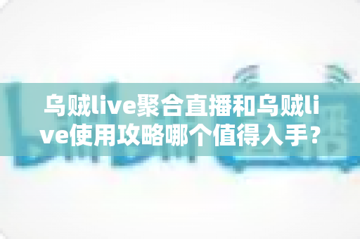 乌贼live聚合直播和乌贼live使用攻略哪个值得入手？一站式深度测评与实用选择指南