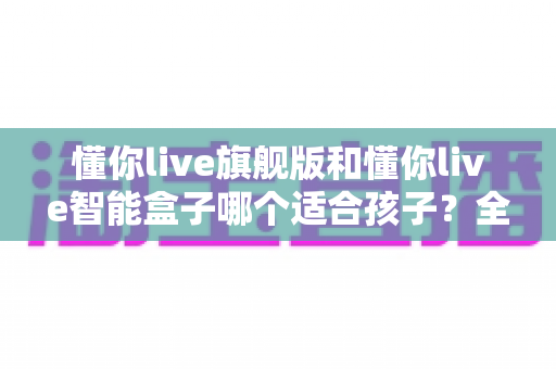 懂你live旗舰版和懂你live智能盒子哪个适合孩子?全面对比与选购指南一次说清 懂你live旗舰版和懂你live智能盒子哪个适合孩子?全面对比与选购指南一次说清