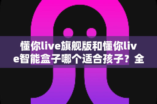 懂你live旗舰版和懂你live智能盒子哪个适合孩子?全面对比与选购指南一次说清 懂你live旗舰版和懂你live智能盒子哪个适合孩子?全面对比与选购指南一次说清
