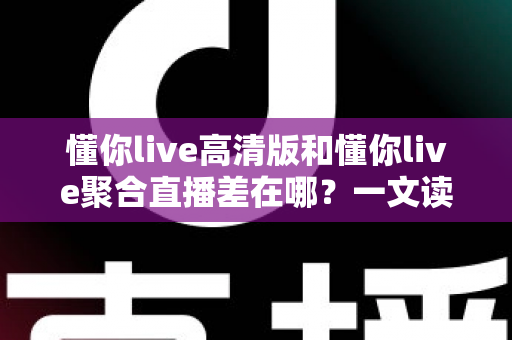 懂你live高清版和懂你live聚合直播差在哪？一文读懂两大版本核心差异，选对版本不踩坑