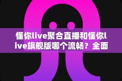 懂你live聚合直播和懂你live旗舰版哪个流畅？全面深度对比，帮你选出最顺滑的观影直播体验