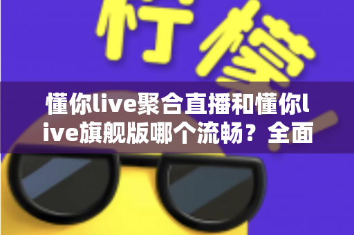 懂你live聚合直播和懂你live旗舰版哪个流畅？全面深度对比，帮你选出最顺滑的观影直播体验