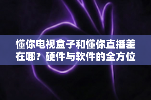 懂你电视盒子和懂你直播差在哪?硬件与软件的全方位对比指南 懂你电视盒子和懂你直播差在哪?硬件与软件的全方位对比指南