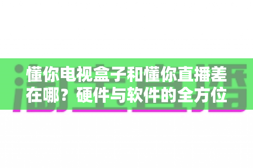 懂你电视盒子和懂你直播差在哪?硬件与软件的全方位对比指南 懂你电视盒子和懂你直播差在哪?硬件与软件的全方位对比指南