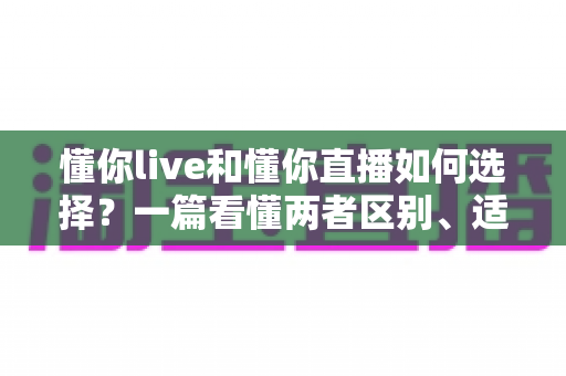 懂你live和懂你直播如何选择？一篇看懂两者区别、适用人群与挑选技巧的实用指南