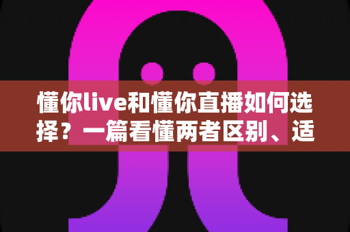 懂你live和懂你直播如何选择？一篇看懂两者区别、适用人群与挑选技巧的实用指南
