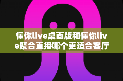 懂你live桌面版和懂你live聚合直播哪个更适合客厅?2025年客厅大屏直播软件深度对比与选购指南 懂你live桌面版和懂你live聚合直播哪个更适合客厅?2025年客厅大屏直播软件深度对比与选购指南