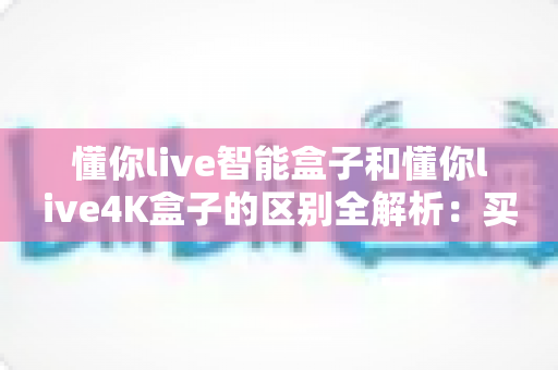 懂你live智能盒子和懂你live4K盒子的区别全解析:买哪个更适合你?一文看懂选购要点 懂你live智能盒子和懂你live4K盒子的区别全解析:买哪个更适合你?一文看懂选购要点