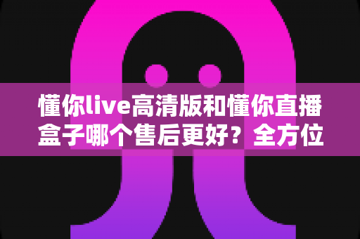懂你live高清版和懂你直播盒子哪个售后更好?全方位售后对比指南助你放心入手 懂你live高清版和懂你直播盒子哪个售后更好?全方位售后对比指南助你放心入手
