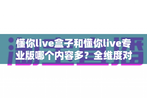 懂你live盒子和懂你live专业版哪个内容多?全维度对比解析与选购指南 懂你live盒子和懂你live专业版哪个内容多?全维度对比解析与选购指南