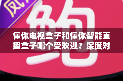 懂你电视盒子和懂你智能直播盒子哪个受欢迎?深度对比评测,帮你选对不选贵 懂你电视盒子和懂你智能直播盒子哪个受欢迎?深度对比评测,帮你选对不选贵