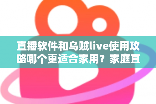 直播软件和乌贼live使用攻略哪个更适合家用?家庭直播工具全面对比与新手实用指南 直播软件和乌贼live使用攻略哪个更适合家用?家庭直播工具全面对比与新手实用指南