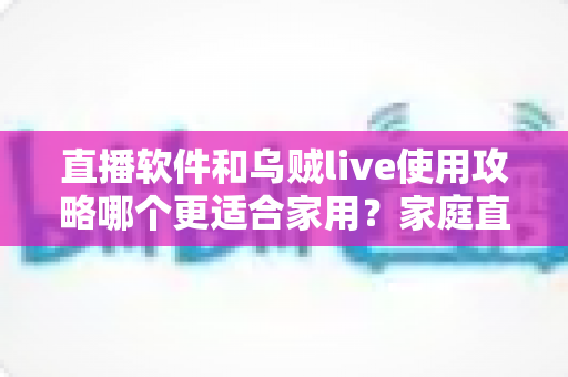 直播软件和乌贼live使用攻略哪个更适合家用?家庭直播工具全面对比与新手实用指南 直播软件和乌贼live使用攻略哪个更适合家用?家庭直播工具全面对比与新手实用指南