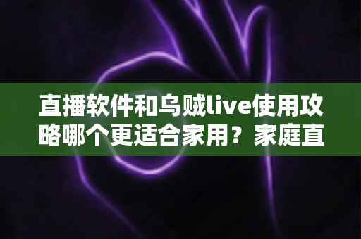 直播软件和乌贼live使用攻略哪个更适合家用？家庭直播工具全面对比与新手实用指南