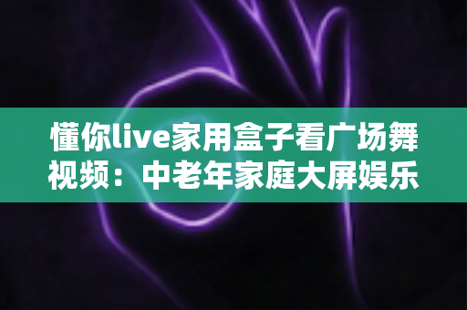 懂你live家用盒子看广场舞视频：中老年家庭大屏娱乐的贴心之选