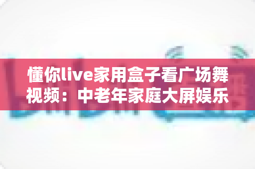 懂你live家用盒子看广场舞视频：中老年家庭大屏娱乐的贴心之选