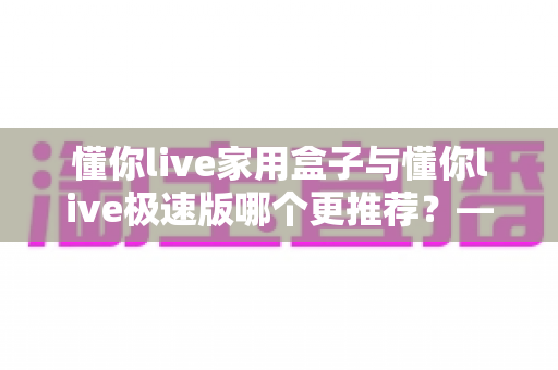 懂你live家用盒子与懂你live极速版哪个更推荐?——2025最新选购指南,帮你找到最适合的那一款 懂你live家用盒子与懂你live极速版哪个更推荐?——2025最新选购指南,帮你找到最适合的那一款