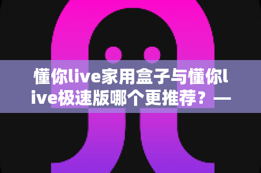 懂你live家用盒子与懂你live极速版哪个更推荐?——2025最新选购指南,帮你找到最适合的那一款 懂你live家用盒子与懂你live极速版哪个更推荐?——2025最新选购指南,帮你找到最适合的那一款