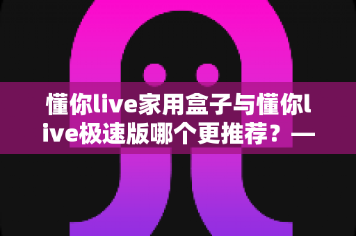 懂你live家用盒子与懂你live极速版哪个更推荐？——2025最新选购指南，帮你找到最适合的那一款