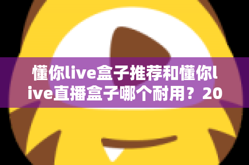 懂你live盒子推荐和懂你live直播盒子哪个耐用?2025超全选购攻略,手把手教你挑到真正经久耐用的直播好物 懂你live盒子推荐和懂你live直播盒子哪个耐用?2025超全选购攻略,手把手教你挑到真正经久耐用的直播好物