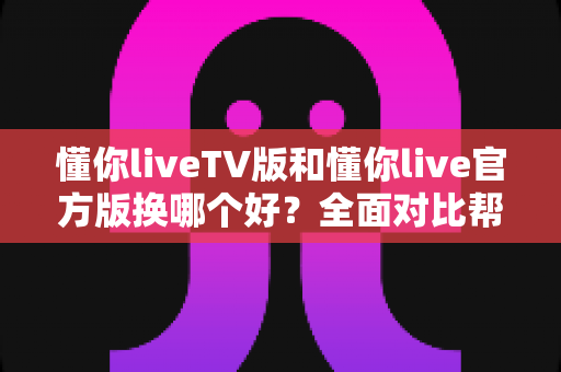 懂你liveTV版和懂你live官方版换哪个好?全面对比帮你选对最适合的版本 懂你liveTV版和懂你live官方版换哪个好?全面对比帮你选对最适合的版本