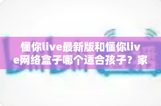 懂你live最新版和懂你live网络盒子哪个适合孩子?家长必读的全面对比指南 懂你live最新版和懂你live网络盒子哪个适合孩子?家长必读的全面对比指南