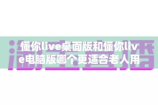 懂你live桌面版和懂你live电脑版哪个更适合老人用?全方位对比测评助您为长辈选对学习工具 懂你live桌面版和懂你live电脑版哪个更适合老人用?全方位对比测评助您为长辈选对学习工具
