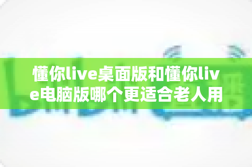 懂你live桌面版和懂你live电脑版哪个更适合老人用？全方位对比测评助您为长辈选对学习工具