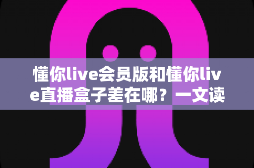 懂你live会员版和懂你live直播盒子差在哪?一文读懂两者核心差异与实用选择指南 懂你live会员版和懂你live直播盒子差在哪?一文读懂两者核心差异与实用选择指南