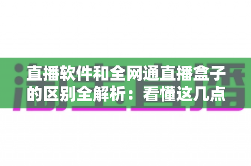 直播软件和全网通直播盒子的区别全解析：看懂这几点，选对直播工具不踩坑