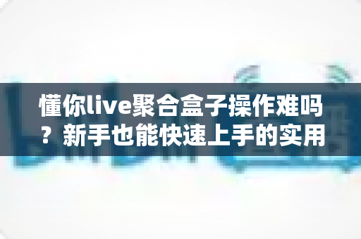 懂你live聚合盒子操作难吗?新手也能快速上手的实用指南全面解析 懂你live聚合盒子操作难吗?新手也能快速上手的实用指南全面解析