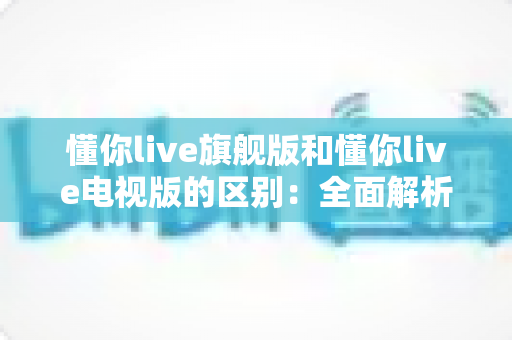 懂你live旗舰版和懂你live电视版的区别:全面解析两大版本,帮你选出最适合的观看方案 懂你live旗舰版和懂你live电视版的区别:全面解析两大版本,帮你选出最适合的观看方案