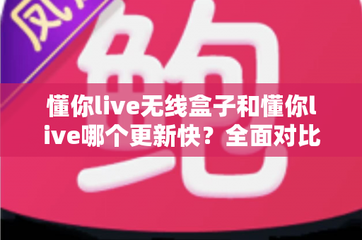 懂你live无线盒子和懂你live哪个更新快?全面对比解析助你选对版本 懂你live无线盒子和懂你live哪个更新快?全面对比解析助你选对版本