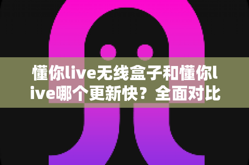 懂你live无线盒子和懂你live哪个更新快?全面对比解析助你选对版本 懂你live无线盒子和懂你live哪个更新快?全面对比解析助你选对版本