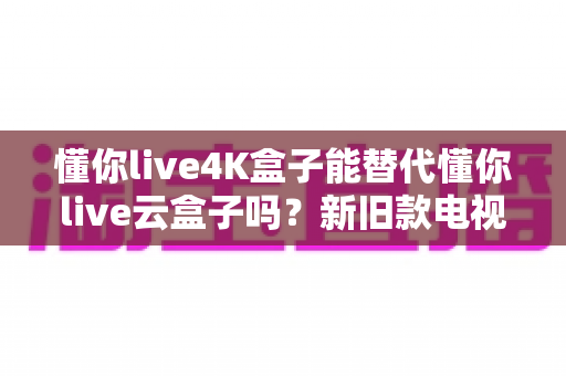 懂你live4K盒子能替代懂你live云盒子吗?新旧款电视盒子全方位对比与选购深度指南 懂你live4K盒子能替代懂你live云盒子吗?新旧款电视盒子全方位对比与选购深度指南