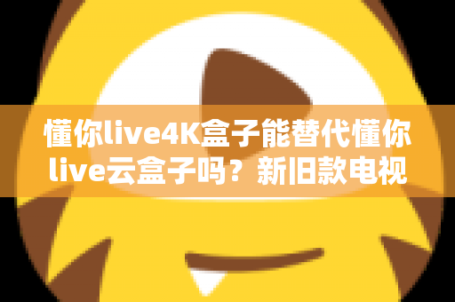 懂你live4K盒子能替代懂你live云盒子吗?新旧款电视盒子全方位对比与选购深度指南 懂你live4K盒子能替代懂你live云盒子吗?新旧款电视盒子全方位对比与选购深度指南