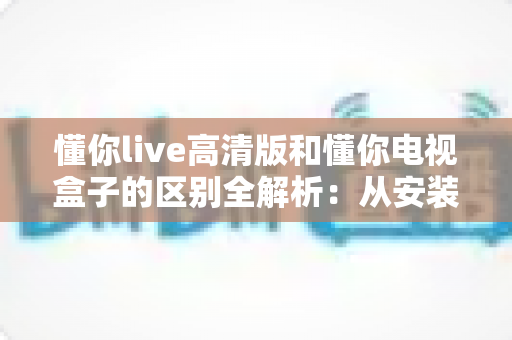 懂你live高清版和懂你电视盒子的区别全解析:从安装到画质,帮你选对不踩坑 懂你live高清版和懂你电视盒子的区别全解析:从安装到画质,帮你选对不踩坑