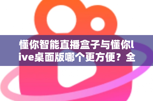 懂你智能直播盒子与懂你live桌面版哪个更方便?全面对比解析助你轻松选对直播工具 懂你智能直播盒子与懂你live桌面版哪个更方便?全面对比解析助你轻松选对直播工具