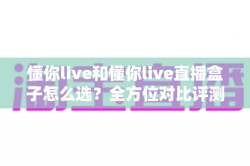 懂你live和懂你live直播盒子怎么选？全方位对比评测助你找到最合适的观影方案