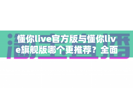 懂你live官方版与懂你live旗舰版哪个更推荐?全面对比解析助你轻松选对版本 懂你live官方版与懂你live旗舰版哪个更推荐?全面对比解析助你轻松选对版本