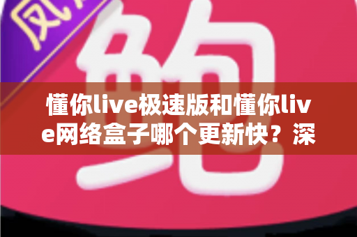 懂你live极速版和懂你live网络盒子哪个更新快？深度对比分析两大版本更新速度与选择指南