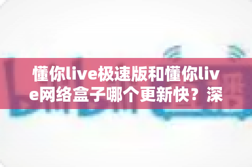 懂你live极速版和懂你live网络盒子哪个更新快？深度对比分析两大版本更新速度与选择指南